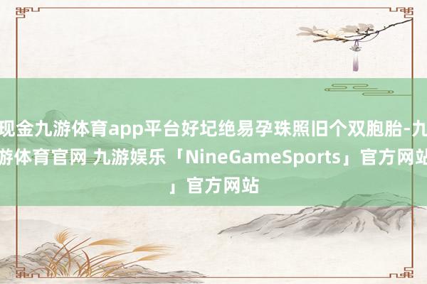 现金九游体育app平台好圮绝易孕珠照旧个双胞胎-九游体育官网 九游娱乐「NineGameSports」官方网站