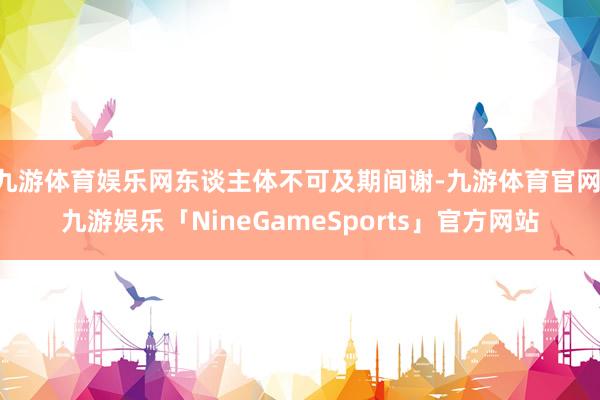九游体育娱乐网东谈主体不可及期间谢-九游体育官网 九游娱乐「NineGameSports」官方网站