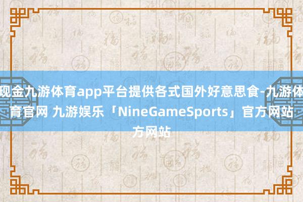 现金九游体育app平台提供各式国外好意思食-九游体育官网 九游娱乐「NineGameSports」官方网站