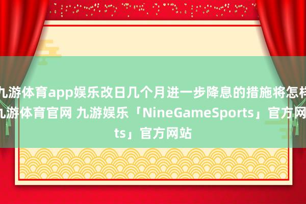 九游体育app娱乐改日几个月进一步降息的措施将怎样-九游体育官网 九游娱乐「NineGameSports」官方网站