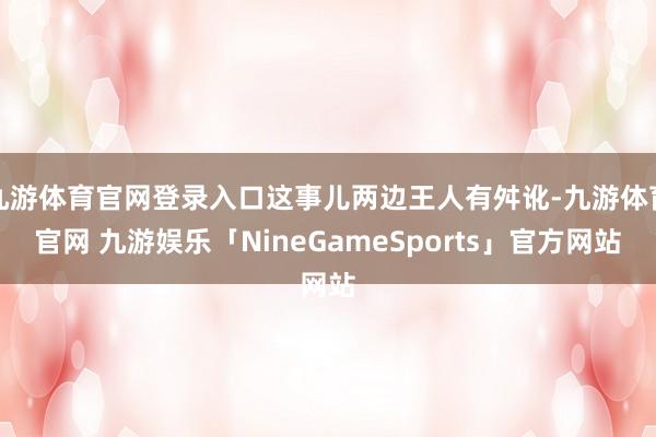 九游体育官网登录入口这事儿两边王人有舛讹-九游体育官网 九游娱乐「NineGameSports」官方网站