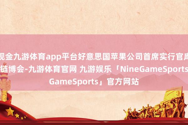 现金九游体育app平台好意思国苹果公司首席实行官库克初度现身链博会-九游体育官网 九游娱乐「NineGameSports」官方网站