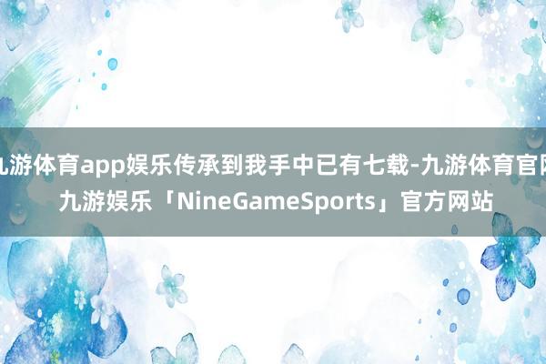 九游体育app娱乐传承到我手中已有七载-九游体育官网 九游娱乐「NineGameSports」官方网站