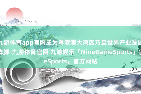 九游体育app官网成为粤港澳大湾区乃至世界产业发展的前沿阵脚-九游体育官网 九游娱乐「NineGameSports」官方网站