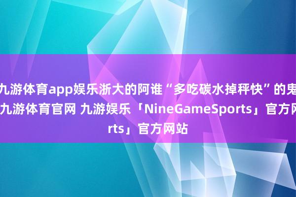 九游体育app娱乐浙大的阿谁“多吃碳水掉秤快”的鬼话-九游体育官网 九游娱乐「NineGameSports」官方网站