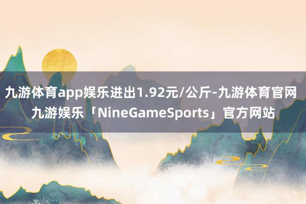 九游体育app娱乐进出1.92元/公斤-九游体育官网 九游娱乐「NineGameSports」官方网站