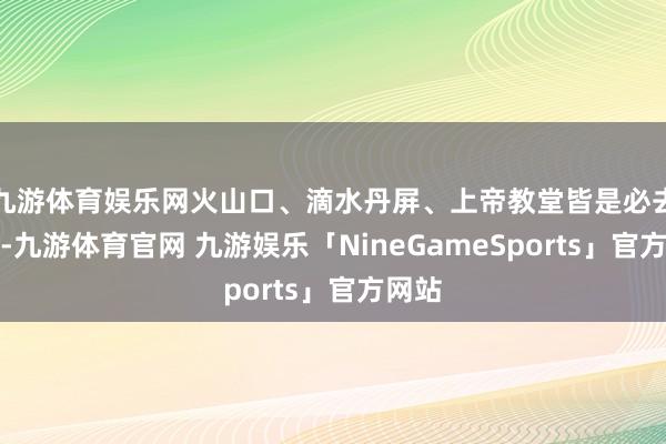 九游体育娱乐网火山口、滴水丹屏、上帝教堂皆是必去之地-九游体育官网 九游娱乐「NineGameSports」官方网站
