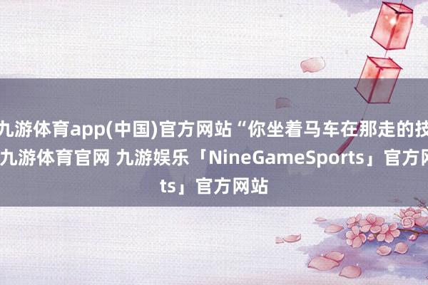 九游体育app(中国)官方网站“你坐着马车在那走的技能-九游体育官网 九游娱乐「NineGameSports」官方网站