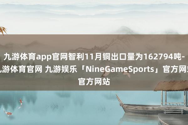 九游体育app官网智利11月铜出口量为162794吨-九游体育官网 九游娱乐「NineGameSports」官方网站