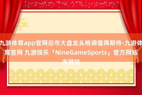 九游体育app官网后市大盘龙头格调值得期待-九游体育官网 九游娱乐「NineGameSports」官方网站