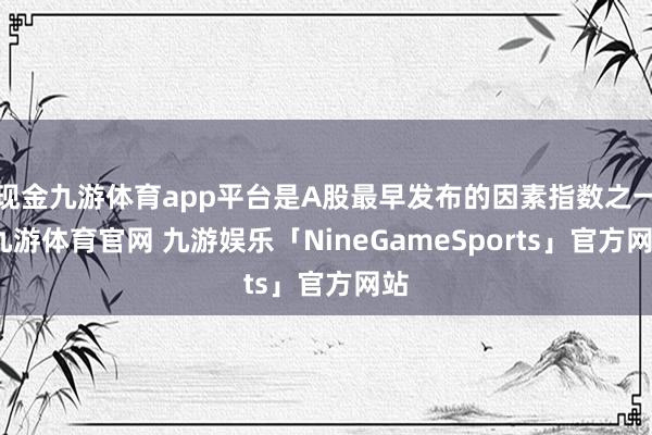 现金九游体育app平台是A股最早发布的因素指数之一-九游体育官网 九游娱乐「NineGameSports」官方网站