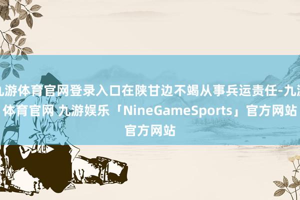 九游体育官网登录入口在陕甘边不竭从事兵运责任-九游体育官网 九游娱乐「NineGameSports」官方网站