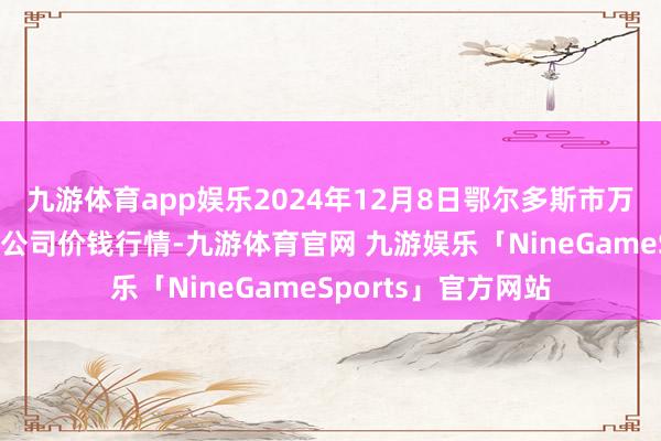 九游体育app娱乐2024年12月8日鄂尔多斯市万家惠农贸市集有限公司价钱行情-九游体育官网 九游娱乐「NineGameSports」官方网站