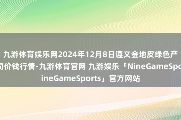 九游体育娱乐网2024年12月8日遵义金地皮绿色产物往返有限公司价钱行情-九游体育官网 九游娱乐「NineGameSports」官方网站
