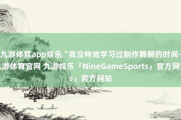 九游体育app娱乐“我没特地学习过制作舞狮的时间-九游体育官网 九游娱乐「NineGameSports」官方网站