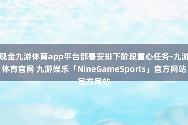 现金九游体育app平台部署安排下阶段重心任务-九游体育官网 九游娱乐「NineGameSports」官方网站