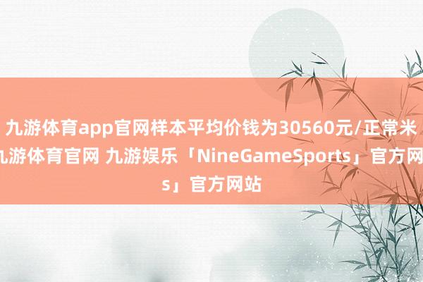 九游体育app官网样本平均价钱为30560元/正常米-九游体育官网 九游娱乐「NineGameSports」官方网站