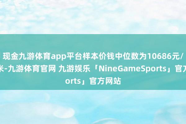 现金九游体育app平台样本价钱中位数为10686元/日常米-九游体育官网 九游娱乐「NineGameSports」官方网站