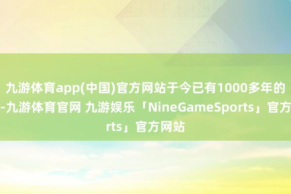 九游体育app(中国)官方网站于今已有1000多年的历史-九游体育官网 九游娱乐「NineGameSports」官方网站