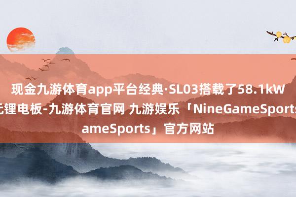 现金九游体育app平台经典·SL03搭载了58.1kWh大容量三元锂电板-九游体育官网 九游娱乐「NineGameSports」官方网站