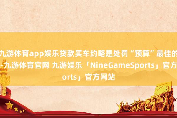 九游体育app娱乐贷款买车约略是处罚“预算”最佳的意见-九游体育官网 九游娱乐「NineGameSports」官方网站