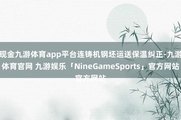 现金九游体育app平台连铸机钢坯运送保温纠正-九游体育官网 九游娱乐「NineGameSports」官方网站