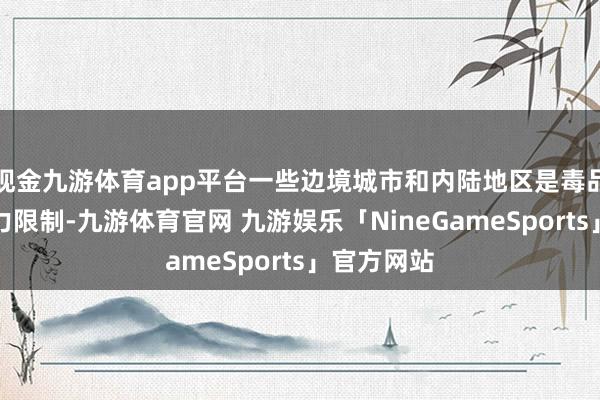 现金九游体育app平台一些边境城市和内陆地区是毒品黑帮的势力限制-九游体育官网 九游娱乐「NineGameSports」官方网站