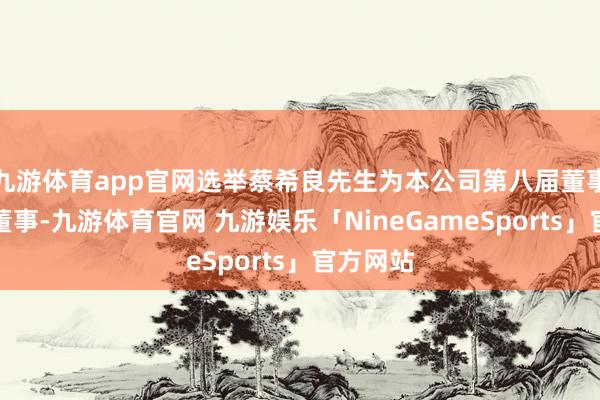 九游体育app官网选举蔡希良先生为本公司第八届董事会践诺董事-九游体育官网 九游娱乐「NineGameSports」官方网站