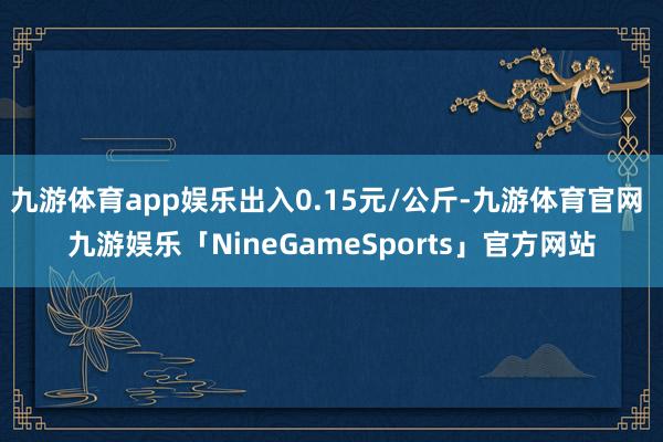 九游体育app娱乐出入0.15元/公斤-九游体育官网 九游娱乐「NineGameSports」官方网站