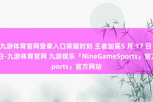 九游体育官网登录入口荣耀时刻 王者加冕5 月 17 日 - 18 日-九游体育官网 九游娱乐「NineGameSports」官方网站