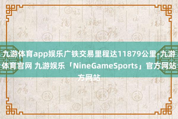 九游体育app娱乐广铁交易里程达11879公里-九游体育官网 九游娱乐「NineGameSports」官方网站