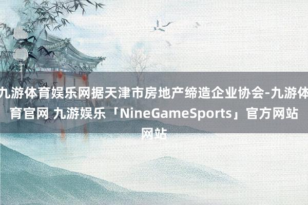 九游体育娱乐网 据天津市房地产缔造企业协会-九游体育官网 九游娱乐「NineGameSports」官方网站