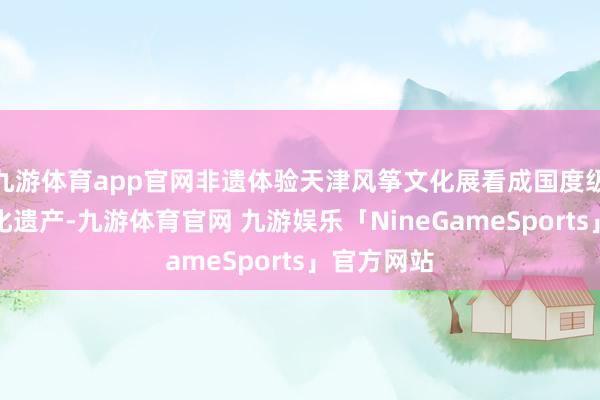 九游体育app官网非遗体验天津风筝文化展看成国度级非物资文化遗产-九游体育官网 九游娱乐「NineGameSports」官方网站