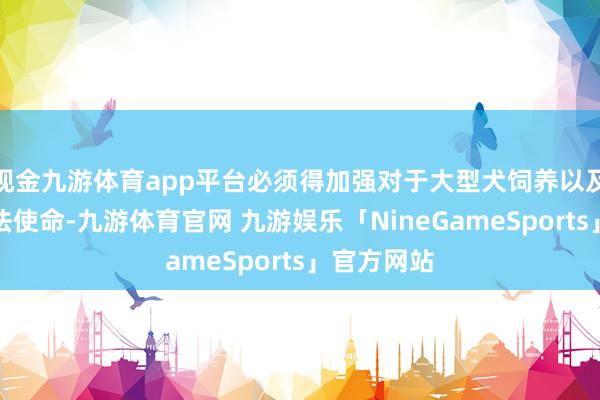 现金九游体育app平台必须得加强对于大型犬饲养以及惩处的立法使命-九游体育官网 九游娱乐「NineGameSports」官方网站