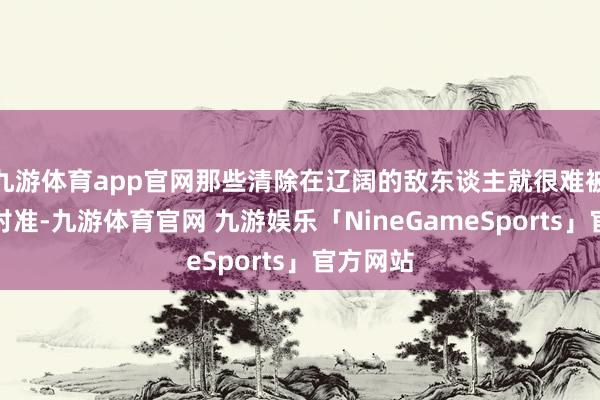 九游体育app官网那些清除在辽阔的敌东谈主就很难被找到和对准-九游体育官网 九游娱乐「NineGameSports」官方网站
