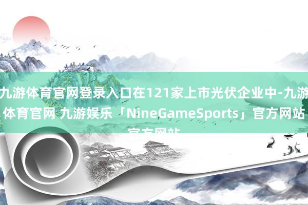 九游体育官网登录入口在121家上市光伏企业中-九游体育官网 九游娱乐「NineGameSports」官方网站