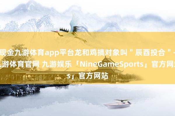 现金九游体育app平台龙和鸡搞对象叫＂辰酉投合＂-九游体育官网 九游娱乐「NineGameSports」官方网站