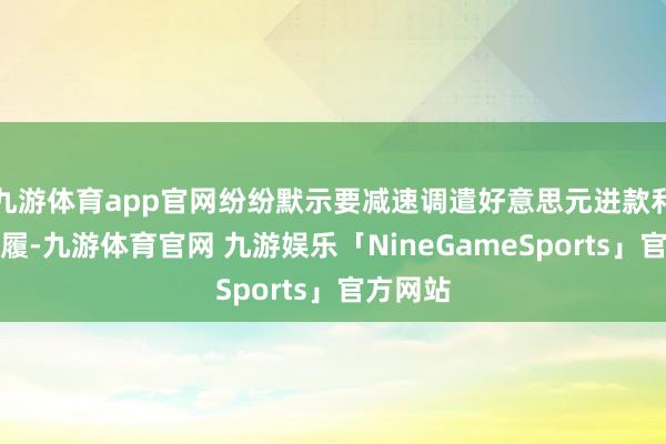 九游体育app官网纷纷默示要减速调遣好意思元进款利率的步履-九游体育官网 九游娱乐「NineGameSports」官方网站