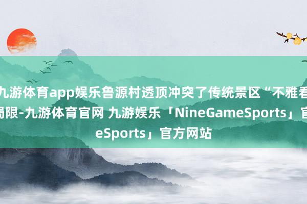 九游体育app娱乐鲁源村透顶冲突了传统景区“不雅看式”的局限-九游体育官网 九游娱乐「NineGameSports」官方网站