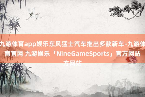 九游体育app娱乐东风猛士汽车推出多款新车-九游体育官网 九游娱乐「NineGameSports」官方网站