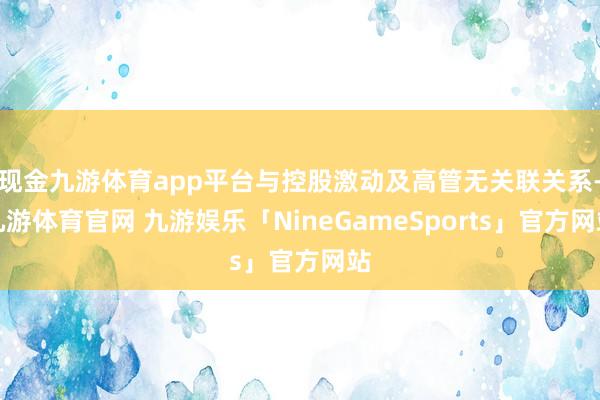 现金九游体育app平台与控股激动及高管无关联关系-九游体育官网 九游娱乐「NineGameSports」官方网站