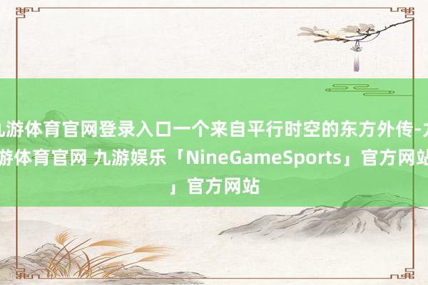 九游体育官网登录入口一个来自平行时空的东方外传-九游体育官网 九游娱乐「NineGameSports」官方网站