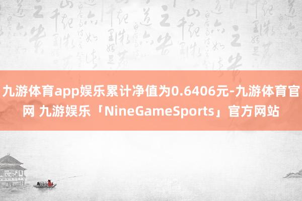 九游体育app娱乐累计净值为0.6406元-九游体育官网 九游娱乐「NineGameSports」官方网站