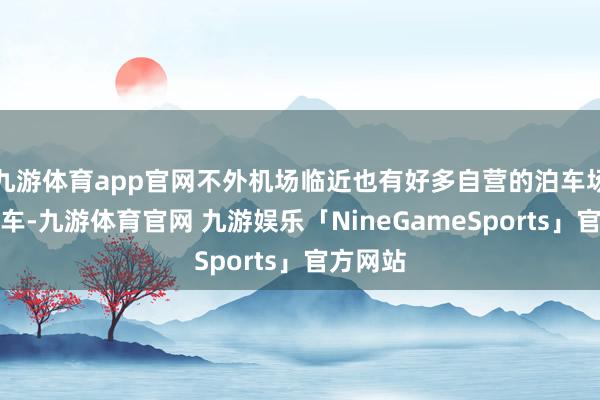 九游体育app官网不外机场临近也有好多自营的泊车场不错泊车-九游体育官网 九游娱乐「NineGameSports」官方网站