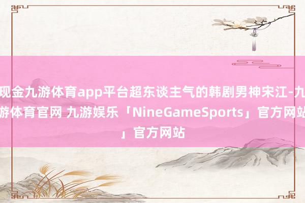 现金九游体育app平台超东谈主气的韩剧男神宋江-九游体育官网 九游娱乐「NineGameSports」官方网站
