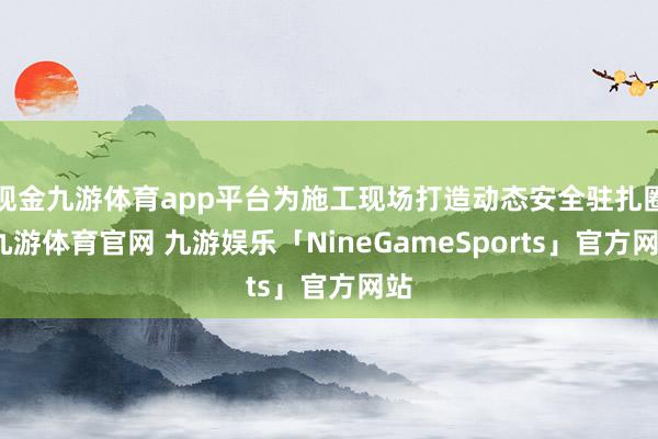 现金九游体育app平台为施工现场打造动态安全驻扎圈-九游体育官网 九游娱乐「NineGameSports」官方网站