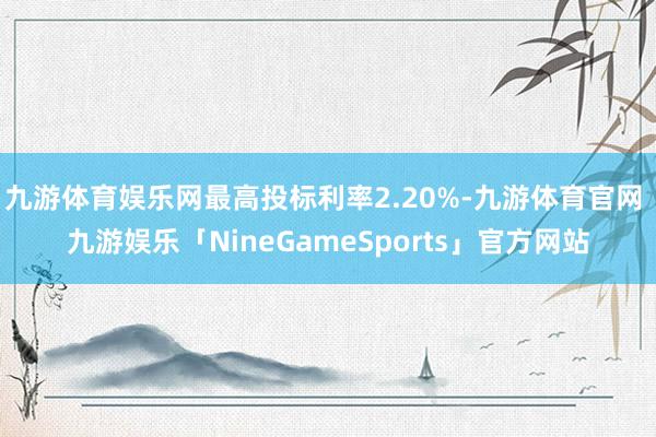 九游体育娱乐网最高投标利率2.20%-九游体育官网 九游娱乐「NineGameSports」官方网站