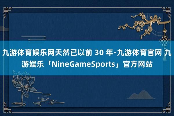 九游体育娱乐网天然已以前 30 年-九游体育官网 九游娱乐「NineGameSports」官方网站