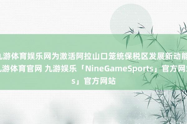 九游体育娱乐网为激活阿拉山口笼统保税区发展新动能-九游体育官网 九游娱乐「NineGameSports」官方网站