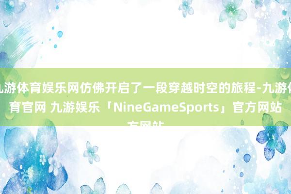 九游体育娱乐网仿佛开启了一段穿越时空的旅程-九游体育官网 九游娱乐「NineGameSports」官方网站